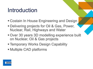 Introduction
▪ Costain In House Engineering and Design
▪ Delivering projects for Oil & Gas, Power,
Nuclear, Rail, Highways and Water
▪ Over 30 years 3D modelling experience built
on Nuclear, Oil & Gas projects
▪ Temporary Works Design Capability
▪ Multiple CAD platforms
 