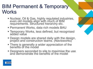 BIM Permanent & Temporary
Works
▪ Nuclear, Oil & Gas, highly regulated industries,
even old models align with much of BIM
requirements. Structured hierarchy etc.
▪ Permanent Works, data rich models BAU
▪ Temporary Works, less defined, but recognised
added value
▪ Design models are shared daily with the design,
project and construction teams. (Navisworks)
▪ There is generally a wider appreciation of the
benefits of the model
▪ Designers seconded to site to maximise the use
and demonstrate the benefits of the model
 