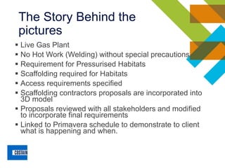 The Story Behind the
pictures
▪ Live Gas Plant
▪ No Hot Work (Welding) without special precautions
▪ Requirement for Pressurised Habitats
▪ Scaffolding required for Habitats
▪ Access requirements specified
▪ Scaffolding contractors proposals are incorporated into
3D model
▪ Proposals reviewed with all stakeholders and modified
to incorporate final requirements
▪ Linked to Primavera schedule to demonstrate to client
what is happening and when.
 