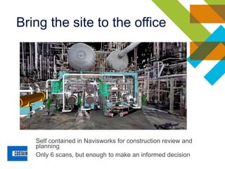 Self contained in Navisworks for construction review and
planning
Only 6 scans, but enough to make an informed decision
Bring the site to the office
 