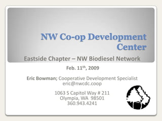NW Co-op Development
                    Center
Eastside Chapter – NW Biodiesel Network
                Feb. 11th, 2009
Eric Bowman; Cooperative Development Specialist
              eric@nwcdc.coop
           1063 S Capitol Way # 211
             Olympia, WA 98501
                360.943.4241
 