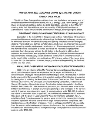 NWBOCA APRIL 2022 LEGISLATIVE UPDATE by MARGARET VAUGHN
ENERGY CODE RULES
The Illinois State Energy Advisory Council met over the fall and early winter and to
establish recommended revisions to the 2021 ICC Energy Code. These Energy Code
Rules are tentatively set to go before the CDB Board to be voted on at their May 10th
meeting. After that, they will have to be approved by JCAR (Joint Committee on
Administrative Rules) which will take a minimum of 90 days, before going into effect.
ELECTRONIC VEHICLE CHARGING STATIONS BILL STALLS in SENATE
Legislation in the form of HB 3125 sponsored by Rep. Robin Gabel (D-Evanston)
passed the House and would require all new single family homes and newly constructed
or renovated multi-unit residential buildings with parking spaces to have EV charging
stations. “Renovated” was defined as “altered or added where electrical service capacity
is increased by one electrical service panel or more”. There was great push back from
the Home Builders Association of Illinois as well as the Realtors and proponents
promised them, they would work on the bill further in the Senate to address their
concerns. An amendment was proposed in the Senate to eliminate the new residential
requirement and instead apply it to all residential rental units in a manner in which a
renter could not be prohibited from putting in an EV charging station, if they were going
to cover the cost themselves. However, the proposal was still opposed by the Realtors
and no vote was taken.
HB 5412 PITS CARPENTERS UNION AGAINST CONSTRUCTION INDUSTRY
HB 5412 is an initiative of the Mid-America Carpenters Regional Council and
would make the prime contractor responsible for the wages and benefits of a
subcontractor’s employee if the subcontractor fails to pay them. This resulted in a major
battle between the Carpenters Union and an entire coalition of construction groups who
lobbied against it, including the Associated Builders and Contractors, Black Contractors
Owners & Executives, the Chicago & Downstate Roofing Contractors, Federation of
Women Contractors, Hispanic American Construction Industry Association, the Home
Builders Association of IL. Because of the opposition, modifications were made to the
bill to do the following: 1. exempt all union jobs (as long as one contractor in the tier was
union), 2. exempt renovations and repair, 3. exempt projects under $20,000, 4. reduce
the statute of limitations from 10 years to 3 for civil lawsuits (workers have 12 months to
file a claim with the Dept of Labor under the Wage Payment and Collection Act), 4.
establish a Task Force to address the issue of wage bonds in the construction industry,
since this legislation will drive up the cost of wage bonds for smaller companies. The
legislation passed the final day of session. There is still opposition to the bill especially
from the women and minority owned construction firms and they are asking Governor
Pritzker for an amendatory veto to exempt new single family residential construction and
projects under $100,000.
 