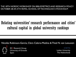 THE 18TH NORDIC WORKSHOP ON BIBLIOMETRICS AND RESEARCH POLICY
OCTOBER 28-29, KTH ROYAL SCHOOL OF TECHNOLOGY, STOCKHOLM

Relating universities’ research performance and cities’
cultural capital in global university rankings

Nicolás Robinson-García, Clara Calero-Medina & Thed N. van Leeuwen
EC3 Research Group
University of Granada
Spain

CWTS
Leiden University
The Netherlands

 