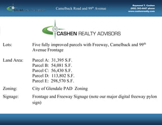 aq SITE
Camelback Road and 99th
Avenue
Raymond T. Cashen
(602) 393-4447 phone
www.cashenrealty.com
N
Lots: Five fully improved parcels with Freeway, Camelback and 99th
Avenue Frontage
Land Area: Parcel A: 31,395 S.F.
Parcel B: 54,081 S.F.
Parcel C: 56,430 S.F.
Parcel D: 113,802 S.F.
Parcel E: 298,570 S.F.
Zoning: City of Glendale PAD Zoning
Signage: Frontage and Freeway Signage (note our major digital freeway pylon
sign)
 