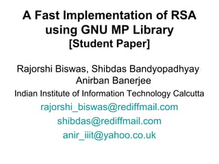 A Fast Implementation of RSA
using GNU MP Library
[Student Paper]
Rajorshi Biswas, Shibdas Bandyopadhyay
Anirban Banerjee
Indian Institute of Information Technology Calcutta
rajorshi_biswas@rediffmail.com
shibdas@rediffmail.com
anir_iiit@yahoo.co.uk
 