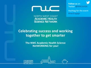Celebrating success and working
together to get smarter
The NWC Academic Health Science
NetWORKING for you!
Follow us on
Twitter @NWCAHSN
Hashtag for the event
#nwcEngage
 