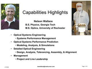 Capabilities Highlights
                              Nelson Wallace
                       B.S. Physics, Georgia Tech
                       M.S. Optics, University of Rochester

           • Optical Systems Engineering
              • Systems Performance Management
           • Optical Systems Performance Prediction
              • Modeling, Analysis, & Simulations
           • Detailed Optical Engineering
              • Design, Analysis, Tolerancing, Assembly, & Alignment
           • Management
              • Project and Line Leadership

                                                                       Page 1 of 5
                                 nwwallace@roadrunner.com
4/7/2009
 