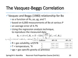 The Vasquez-Beggs Correlation
Vasquez and Beggs (1980) relationship for Bo
as a function of Rs, γo, γg, and T.
based on 6,000 measurements of Bo at various P
an average error of 4.7%
Using the regression analysis technique,
to reproduce the measured data:
R = gas solubility, scf/STB
T = temperature, °R
γgs = gas specific gravity as previous
Spring14 H. AlamiNia Reservoir Fluid Properties Course (3rd Ed.) 10
 