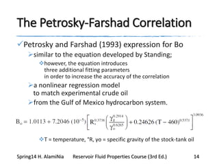 The Petrosky-Farshad Correlation
Petrosky and Farshad (1993) expression for Bo
similar to the equation developed by Standing;
however, the equation introduces
three additional fitting parameters
in order to increase the accuracy of the correlation
a nonlinear regression model
to match experimental crude oil
from the Gulf of Mexico hydrocarbon system.
T = temperature, °R, γo = specific gravity of the stock-tank oil
Spring14 H. AlamiNia Reservoir Fluid Properties Course (3rd Ed.) 14
 