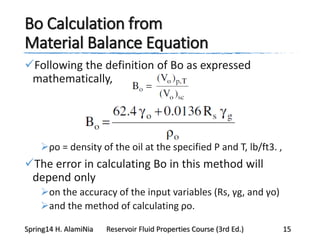 Bo Calculation from
Material Balance Equation
Following the definition of Bo as expressed
mathematically,
ρo = density of the oil at the specified P and T, lb/ft3. ,
The error in calculating Bo in this method will
depend only
on the accuracy of the input variables (Rs, γg, and γo)
and the method of calculating ρo.
Spring14 H. AlamiNia Reservoir Fluid Properties Course (3rd Ed.) 15
 