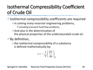 Isothermal Compressibility Coefficient
of Crude Oil
Isothermal compressibility coefficients are required
in solving many reservoir engineering problems,
including transient fluid flow problems,
And also in the determination of
the physical properties of the undersaturated crude oil.
By definition,
the isothermal compressibility of a substance
is defined mathematically by:
Spring14 H. AlamiNia Reservoir Fluid Properties Course (3rd Ed.) 18
 