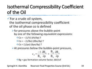 Isothermal Compressibility Coefficient
of the Oil
For a crude oil system,
the isothermal compressibility coefficient
of the oil phase co is defined
for pressures above the bubble-point
by one of the following equivalent expressions:
Co = − (1/V) (∂V/∂p) T
Co = − (1/Bo) (∂Bo/∂p) T
Co = (1/ρo) (∂ρo/∂p) T
At pressures below the bubble-point pressure,
Bg = gas formation volume factor, bbl/scf
Spring14 H. AlamiNia Reservoir Fluid Properties Course (3rd Ed.) 19
 