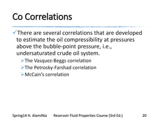 Co Correlations
There are several correlations that are developed
to estimate the oil compressibility at pressures
above the bubble-point pressure, i.e.,
undersaturated crude oil system.
The Vasquez-Beggs correlation
The Petrosky-Farshad correlation
McCain’s correlation
Spring14 H. AlamiNia Reservoir Fluid Properties Course (3rd Ed.) 20
 