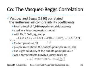 Co: The Vasquez-Beggs Correlation
Vasquez and Beggs (1980) correlated
the isothermal oil compressibility coefficients
From a total of 4,036 experimental data points
used in a linear regression model,
with Rs, T, °API, γg, and p.
T = temperature, °R
p = pressure above the bubble-point pressure, psia
Rsb = gas solubility at the bubble-point pressure
γgs = corrected gas gravity as previously by:
Spring14 H. AlamiNia Reservoir Fluid Properties Course (3rd Ed.) 21
 