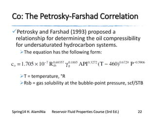 Co: The Petrosky-Farshad Correlation
Petrosky and Farshad (1993) proposed a
relationship for determining the oil compressibility
for undersaturated hydrocarbon systems.
The equation has the following form:
T = temperature, °R
Rsb = gas solubility at the bubble-point pressure, scf/STB
Spring14 H. AlamiNia Reservoir Fluid Properties Course (3rd Ed.) 22
 