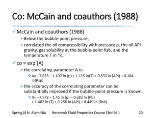 Co: McCain and coauthors (1988)
McCain and coauthors (1988)
Below the bubble-point pressure,
correlated the oil compressibility with pressure ρ, the oil API
gravity, gas solubility at the bubble-point Rsb, and the
temperature T in °R.
co = exp (A)
the correlating parameter A is:
A= −7.633 − 1.497 ln (p) + 1.115 ln(T) + 0.533 ln (API) + 0.184
ln(Rsp)
the accuracy of the correlating parameter can be
substantially improved if the bubble-point pressure is known.
A= −7.573 − 1.45 ln (p) − 0.383 ln (Pb)
+ 1.402 ln (T) + 0.256 ln (API) + 0.449 ln (Rsb)
Spring14 H. AlamiNia Reservoir Fluid Properties Course (3rd Ed.) 23
 