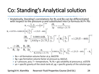 Co: Standing’s Analytical solution
Analytically, Standing’s correlations for Rs and Bo can be differentiated
with respect to the pressure p and substituted into Co formula At P< Pb:
 Bo = oil formation volume factor at p, bbl/STB
 Bg = gas formation volume factor at pressure p, bbl/scf,
 p = pressure, psia, T = temperature, °R; Rs = gas solubility at pressure p, scf/STB
 γo = specific gravity of the stock-tank oil, γg = specific gravity of the solution gas
Spring14 H. AlamiNia Reservoir Fluid Properties Course (3rd Ed.) 24
 
