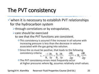 The PVT consistency
when it is necessary to establish PVT relationships
for the hydrocarbon system
through correlations or by extrapolation,
care should be exercised
to see that the PVT functions are consistent.
This consistency is assured if the increase in oil volume with
increasing pressure is less than the decrease in volume
associated with the gas going into solution.
Since the co must be positive, that leads to the following
consistency criteria:
The PVT consistency errors most frequently occur
at higher pressures where Bg, assumes relatively small values.
Spring14 H. AlamiNia Reservoir Fluid Properties Course (3rd Ed.) 25
 