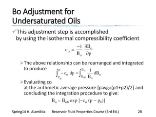 Bo Adjustment for
Undersaturated Oils
This adjustment step is accomplished
by using the isothermal compressibility coefficient
The above relationship can be rearranged and integrated
to produce
Evaluating co
at the arithmetic average pressure [pavg=(p1+p2)/2] and
concluding the integration procedure to give:
Spring14 H. AlamiNia Reservoir Fluid Properties Course (3rd Ed.) 28
 