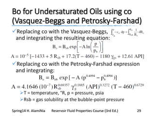 Bo for Undersaturated Oils using co
(Vasquez-Beggs and Petrosky-Farshad)
Replacing co with the Vasquez-Beggs,
and integrating the resulting equation:
Replacing co with the Petrosky-Farshad expression
and integrating:
T = temperature, °R, p = pressure, psia
Rsb = gas solubility at the bubble-point pressure
Spring14 H. AlamiNia Reservoir Fluid Properties Course (3rd Ed.) 29
 