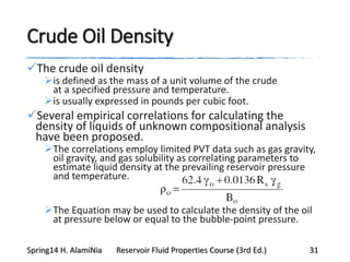 Crude Oil Density
The crude oil density
is defined as the mass of a unit volume of the crude
at a specified pressure and temperature.
is usually expressed in pounds per cubic foot.
Several empirical correlations for calculating the
density of liquids of unknown compositional analysis
have been proposed.
The correlations employ limited PVT data such as gas gravity,
oil gravity, and gas solubility as correlating parameters to
estimate liquid density at the prevailing reservoir pressure
and temperature.
The Equation may be used to calculate the density of the oil
at pressure below or equal to the bubble-point pressure.
Spring14 H. AlamiNia Reservoir Fluid Properties Course (3rd Ed.) 31
 