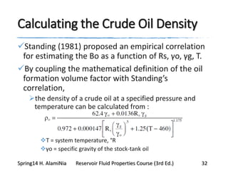 Calculating the Crude Oil Density
Standing (1981) proposed an empirical correlation
for estimating the Bo as a function of Rs, γo, γg, T.
By coupling the mathematical definition of the oil
formation volume factor with Standing’s
correlation,
the density of a crude oil at a specified pressure and
temperature can be calculated from :
T = system temperature, °R
γo = specific gravity of the stock-tank oil
Spring14 H. AlamiNia Reservoir Fluid Properties Course (3rd Ed.) 32
 