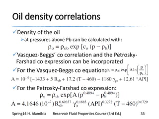 Oil density correlations
Density of the oil
at pressures above Pb can be calculated with:
Vasquez-Beggs’ co correlation and the Petrosky-
Farshad co expression can be incorporated
For the Vasquez-Beggs co equation:
For the Petrosky-Farshad co expression:
Spring14 H. AlamiNia Reservoir Fluid Properties Course (3rd Ed.) 33
 