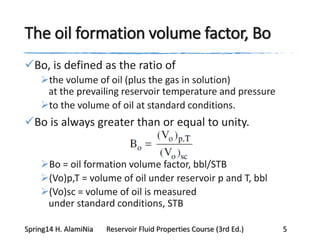 The oil formation volume factor, Bo
Bo, is defined as the ratio of
the volume of oil (plus the gas in solution)
at the prevailing reservoir temperature and pressure
to the volume of oil at standard conditions.
Bo is always greater than or equal to unity.
Bo = oil formation volume factor, bbl/STB
(Vo)p,T = volume of oil under reservoir p and T, bbl
(Vo)sc = volume of oil is measured
under standard conditions, STB
Spring14 H. AlamiNia Reservoir Fluid Properties Course (3rd Ed.) 5
 