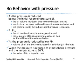 Bo Behavior with pressure
As the pressure is reduced
below the initial reservoir pressure pi,
the oil volume increases due to the oil expansion and
results in an increase in the oil formation volume factor and
will continue until the bubble-point pressure is reached.
At Pb,
the oil reaches its maximum expansion and
consequently attains a maximum value of Bob
for the oil formation volume factor.
As the pressure is reduced below Pb,
volume of oil and Bo are decreased as solution gas liberates
When the pressure is reduced to atmospheric pressure
and the temperature to 60°F,
the value of Bo is equal to one.
Spring14 H. AlamiNia Reservoir Fluid Properties Course (3rd Ed.) 7
 