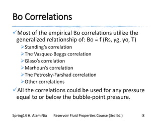 Bo Correlations
Most of the empirical Bo correlations utilize the
generalized relationship of: Bo = f (Rs, γg, γo, T)
Standing’s correlation
The Vasquez-Beggs correlation
Glaso’s correlation
Marhoun’s correlation
The Petrosky-Farshad correlation
Other correlations
All the correlations could be used for any pressure
equal to or below the bubble-point pressure.
Spring14 H. AlamiNia Reservoir Fluid Properties Course (3rd Ed.) 8
 
