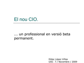 El nou CIO. ... un professional en versió beta permanent. Dídac López Viñas UOC  7 / Novembre / 2009 