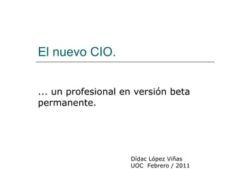 El nuevo CIO. ... un profesional en versión beta permanente. Dídac López Viñas UOC  Febrero / 2011 