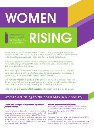 WOMEN
RISING
Women are rising to the challenges in our society!
Do you want to be part of a movement for equality?
Join NWCI today!
National Women’s Council of Ireland is the leading
national women’s membership organisation, seeking full
equality between men and women. With 170 different
member groups and many individual members, our
mission is to be a catalyst for change, making sure
women’s voices, in all their diversity, are being heard
wherever decisions are made.
National Women’s Council of Ireland
4th Floor, 2/3 Parnell Square East,Dublin 1, Ireland.
T: +353 1 8787248 E: info@nwci.ie W: www.nwci.ie
Registered Charity No. CHY 11760
March 2014
To support the work of the NWCI, please Text STEP to
50300* to make a €2 donation.
*100% of text cost goes to NWCI across most network providers. Some
providers apply VAT which means a minimum of €1.63 will go to NWCI
For far too long Ireland has been known for the lack of gender equality in political
decision making. Just 17% of City and County Councillors and 18.5 % of representatives
in the Oireachtas are women. 2014 could be the year this starts to change.
In a time of social and economic challenge, many of our current female representatives
have made strong contributions to public life and more women are now keen to add
their voice and vision to the debate.
More equal representation leads to better decision-making and the 2014 Local and
European elections are an opportunity to support greater participation by established
and emerging women candidates, from all parties and none.
The National Women’s Council of Ireland are asking all candidates, male and
erusekamotdnaytilauqerednegdnasthgirs’nemowetomorpylevitcaot,elamef
that women, in all their diversity, are being heard on issues that matter.
Inside you will ﬁnd six important questions which every candidate should answer.
WOMEN
RISING
Women are rising to the challenges in our society!
Do you want to be part of a movement for equality?
Join NWCI today!
National Women’s Council of Ireland is the leading
national women’s membership organisation, seeking full
equality between men and women. With 170 different
member groups and many individual members, our
mission is to be a catalyst for change, making sure
women’s voices, in all their diversity, are being heard
wherever decisions are made.
National Women’s Council of Ireland
4th Floor, 2/3 Parnell Square East,Dublin 1, Ireland.
T: +353 1 8787248 E: info@nwci.ie W: www.nwci.ie
Registered Charity No. CHY 11760
March 2014
To support the work of the NWCI, please Text STEP to
50300* to make a €2 donation.
*100% of text cost goes to NWCI across most network providers. Some
providers apply VAT which means a minimum of €1.63 will go to NWCI
For far too long Ireland has been known for the lack of gender equality in political
decision making. Just 16% of City and County Councillors and 25% of elected
representatives are women. 2014 could be the year this starts to change.
In a time of social and economic challenge, many of our current female representatives
have made strong contributions to public life and more women are now keen to add
their voice and vision to the debate.
More equal representation leads to better decision-making and the 2014 Local and
European elections are an opportunity to support greater participation by established
and emerging women candidates, from all parties and none.
The National Women’s Council of Ireland are asking all candidates, male and
female, to actively promote women’s rights and gender equality and to make sure
that women, in all their diversity, are being heard on issues that matter.
Inside you will find six important questions which every candidate should answer.
 