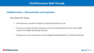 ClickDimensions Walk Through
ClickDimensions – Demonstration and Inspiration
Our Goals for Today:
• Demonstrate a sample of what this integrated solution can do
• Give you a sample of what companies can and are doing today to drive measurable
results from Digital Marketing Activities
• Provide you a new perspective on what Digital Marketing Means in 2018 and beyond
 