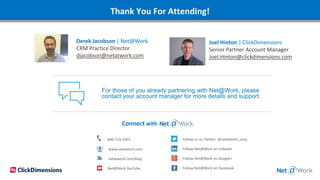 Thank You For Attending!
Connect with
800-719-3307
www.netatwork.com
netatwork.com/blog
Net@Work YouTube
Follow us on Twitter: @netatwork_corp
Follow Net@Work on LinkedIn
Follow Net@Work on Google+
Follow Net@Work on Facebook
For those of you already partnering with Net@Work, please
contact your account manager for more details and support.
Derek Jacobson | Net@Work
CRM Practice Director
djacobson@netatwork.com
Joel Hinton | ClickDimensions
Senior Partner Account Manager
Joel.Hinton@clickdimensions.com
 