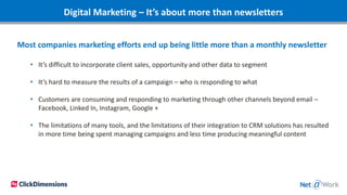 Digital Marketing – It’s about more than newsletters
Most companies marketing efforts end up being little more than a monthly newsletter
• It’s difficult to incorporate client sales, opportunity and other data to segment
• It’s hard to measure the results of a campaign – who is responding to what
• Customers are consuming and responding to marketing through other channels beyond email –
Facebook, Linked In, Instagram, Google +
• The limitations of many tools, and the limitations of their integration to CRM solutions has resulted
in more time being spent managing campaigns and less time producing meaningful content
 