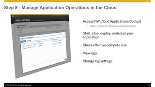 Step 8 - Manage Application Operations in the Cloud

                                       Access NW Cloud Applications Cockpit
                                           https://account.netweaver.ondemand.com


                                       Start, stop, deploy, undeploy your
                                        application

                                       Check effective compute size

                                       View logs

                                       Change log settings




© 2012 SAP AG. All rights reserved.                                                  12
 