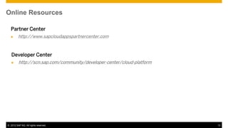 Online Resources

  Partner Center
        http://www.sapcloudappspartnercenter.com



   Developer Center
        http://scn.sap.com/community/developer-center/cloud-platform




© 2012 SAP AG. All rights reserved.                                     13
 