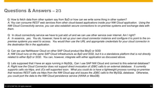 Questions & Answers – 2/3
  Q: How to fetch data from other system say from ByD or how can we write some thing in other system?
  A: You can consume REST web services from other cloud-based applications inside your NW Cloud application. Using the
  NW Cloud Connectivity service, you can also establish secure connections to on-premise systems and exchange data with
  them.

   Q: In cloud connectivity service we have to just add url and we can use other service over internet. Am I right?
   A: In essence, yes. You do, however, have to set up your own cloud connector instance and configure it to point to the on-
   premise systems you want to access. You would then use the URL and appropriate credentials for your cloud connector in
   the destination file in the application.

   Q: Can we use NetWeaver Cloud on other SAP Cloud product like BbyD or SOD
   A: NW Cloud runs on the same SAP Cloud infrastructure as ByD and SOD, but it is a standalone platform that is not directly
   related to either ByD or SOD. You can, however, integrate with either application as discussed above.

   Q: Lets supposed that I have an apps running in MySQL. Can I use SAP NW Cloud and connect to this external database?
   A: Right now the Cloud Connector does not support direct invocation of JDBC calls to an external database. It currently
   supports calls via https, and JCo will supported soon. What you could do is have a lightweight process running on-premise
   that receives REST calls via https from the NW Cloud app and issues the JDBC calls to the MySQL database. Otherwise,
   you could port the data to the NW Cloud persistence service (HANA or MaxDB).


© 2012 SAP AG. All rights reserved.                                                                                            16
 