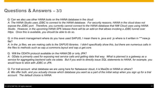 Questions & Answers – 3/3
  Q: Can we also use other HANA tools on the HANA database in the cloud
  A: The HANA Studio uses JDBC to connect to the HANA database. For security reasons, HANA in the cloud does not
  expose the JDBC port. Therefore, you currently cannot connect to the HANA database that NW Cloud uses using HANA
  Studio. However, in the upcoming HANA SP6 release there will be an add-on that allows invoking a JDBC tunnel over
  https. Once this is available, you should be able to do so.

   Q: in this event management where do you have used SAPUI5, I mean there is .java and .js where is it written in ***view.js
   file?
   A: In the .js files, we are making calls to the SAPUI5 libraries. I didn't specifically show this, but there are numerous calls in
   the files to methods such as sap.ui.commons.layout and sap.ui.get.core.

  Q: Will the ODATA protocol available on the HANA DB or only JPA?
  A: OData is primarily used for exposing rest service calls and getting data that way. What is planned is a gateway as a
  service for aggregating backend calls via odata. But if you wish to directly issue SQL statements to HANA, for example, you
  would have to stick with JDBC or JPA.

   Q: For trail account what database we are using here for Netweaver cloud, it is MaxDb or HANA or others?
   A: We offer both, and you actually choose which database you want as a part of the initial setup when you sign up for a trial
   account. The default choice is HANA.



© 2012 SAP AG. All rights reserved.                                                                                                 17
 