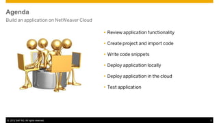 Agenda
Build an application on NetWeaver Cloud

                                           Review application functionality

                                           Create project and import code

                                           Write code snippets

                                           Deploy application locally

                                           Deploy application in the cloud

                                           Test application




© 2012 SAP AG. All rights reserved.                                            3
 