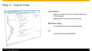 Step 2 – Import Code

                                       Persistence
                                             –   Data access files for Event, EventLocation and
                                                 Person objects
                                             –   Mapping files for external data sources


                                       Business Logic
                                             –   Functionality to process and cache data


                                       UI
                                             –   Visual rendering using SAPUI5




© 2012 SAP AG. All rights reserved.                                                               6
 