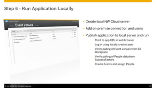 Step 6 - Run Application Locally

                                       Create local NW Cloud server

                                       Add on-premise connection and users

                                       Publish application to local server and run
                                          –   Point to app URL in web browser
                                          –   Log in using locally created user
                                          –   Verify pulling of Event Venues from ES
                                              Workplace
                                          –   Verify pulling of People data from
                                              SuccessFactors
                                          –   Create Events and assign People




© 2012 SAP AG. All rights reserved.                                                    10
 