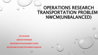 OPERATIONS RESEARCH
TRANSPORTATION PROBLEM-
NWCM(UNBALANCED)
DR.T.SIVAKAMI
ASSISTANTPROFESSOR
DEPARTMENTOFMANAGEMENTSTUDIES
BONSECOURSCOLLEGEFORWOMEN,THANJAVUR
 