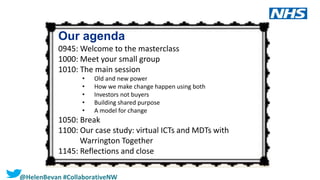 2 |2 |
Our agenda
0945: Welcome to the masterclass
1000: Meet your small group
1010: The main session
• Old and new power
• How we make change happen using both
• Investors not buyers
• Building shared purpose
• A model for change
1050: Break
1100: Our case study: virtual ICTs and MDTs with
Warrington Together
1145: Reflections and close
@HelenBevan #CollaborativeNW
 