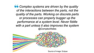 Complex systems are driven by the quality
of the interactions between the parts, not the
quality of the parts. Working on discrete parts
or processes can properly bugger up the
performance at a system level. Never fiddle
with a part unless it also improves the system
@ComplexWales
Source of image: Eclipse
 