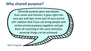 Why shared purpose?
[Shared] purpose goes way deeper
than vision and mission; it goes right into
your gut and taps some part of your primal
self. I believe that if you can bring people with
similar primal-purposes together and get
them all marching in the same direction,
amazing things can be achieved.
Seth Carguilo
 