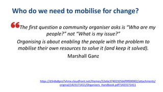 Who do we need to mobilise for change?
The first question a community organiser asks is “Who are my
people?” not “What is my issue?”
Organising is about enabling the people with the problem to
mobilise their own resources to solve it (and keep it solved).
Marshall Ganz
https://d3n8a8pro7vhmx.cloudfront.net/themes/52e6e37401925b6f9f000002/attachments/
original/1423171411/Organizers_Handbook.pdf?1423171411
 