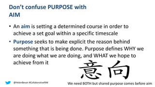 Don’t confuse PURPOSE with
AIM
• An aim is setting a determined course in order to
achieve a set goal within a specific timescale
• Purpose seeks to make explicit the reason behind
something that is being done. Purpose defines WHY we
are doing what we are doing, and WHAT we hope to
achieve from it
@HelenBevan #CollaborativeNW
We need BOTH but shared purpose comes before aim
 
