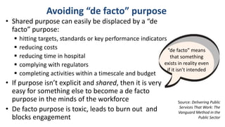 Avoiding “de facto” purpose
Source: Delivering Public
Services That Work: The
Vanguard Method in the
Public Sector
• Shared purpose can easily be displaced by a “de
facto” purpose:
 hitting targets, standards or key performance indicators
 reducing costs
 reducing time in hospital
 complying with regulators
 completing activities within a timescale and budget
• If purpose isn’t explicit and shared, then it is very
easy for something else to become a de facto
purpose in the minds of the workforce
• De facto purpose is toxic, leads to burn out and
blocks engagement
“de facto” means
that something
exists in reality even
if it isn’t intended
 